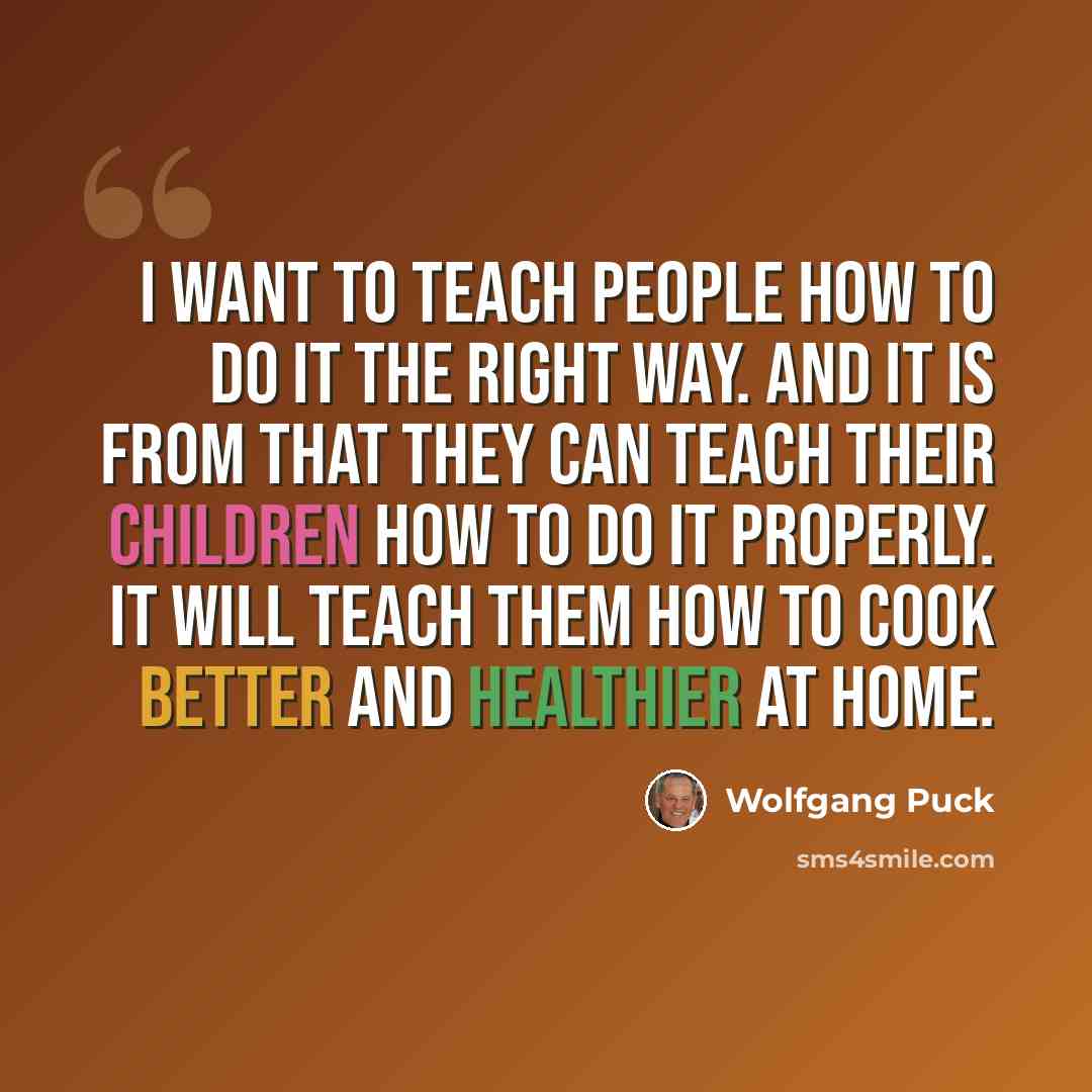 “I want to teach people how to do it the right way. And it is from that they can teach their children how to do it properly. It will teach them how to cook better and healthier at home.” quote by Wolfgang Puck