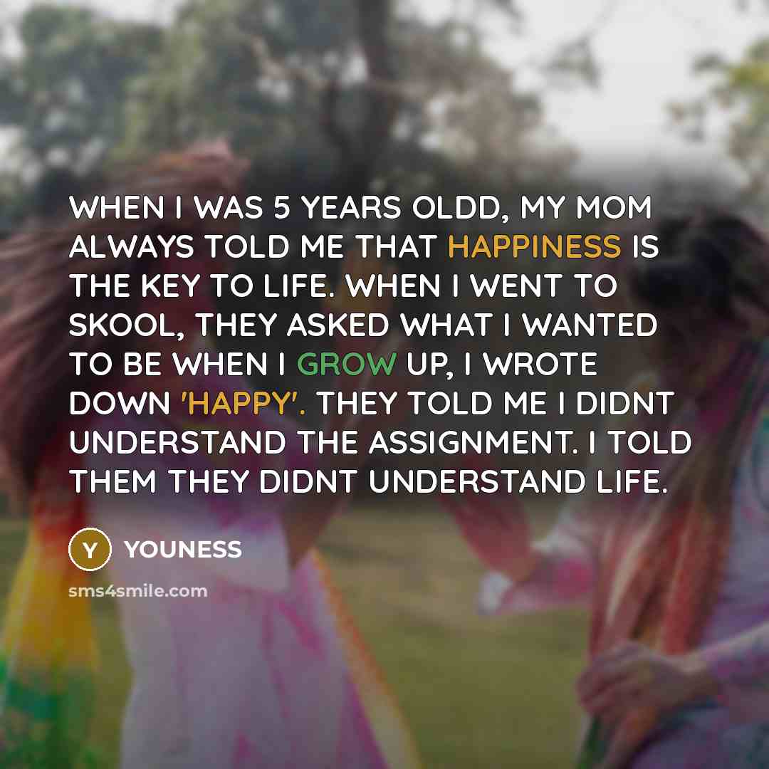 “WHEN I WAS 5 YEARS OLDD, MY MOM ALWAYS TOLD ME THAT HAPPINESS IS THE KEY TO LIFE. WHEN I WENT TO SKOOL, THEY ASKED WHAT I WANTED TO BE WHEN I GROW UP, I WROTE DOWN 'HAPPY'. THEY TOLD ME I DIDNT UNDERSTAND THE ASSIGNMENT. I TOLD THEM THEY DIDNT UNDERSTAND LIFE.” quote by YOUNESS