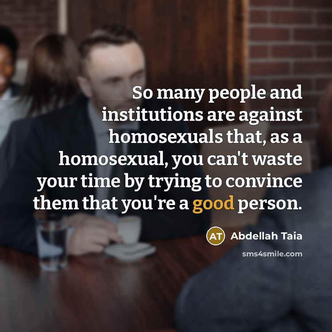 “So many people and institutions are against homosexuals that, as a homosexual, you can't waste your time by trying to convince them that you're a good person.” quote by Abdellah Taia