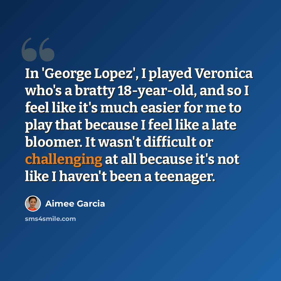 “In 'George Lopez', I played Veronica who's a bratty 18-year-old, and so I feel like it's much easier for me to play that because I feel like a late bloomer. It wasn't difficult or challenging at all because it's not like I haven't been a teenager.” quote by Aimee Garcia