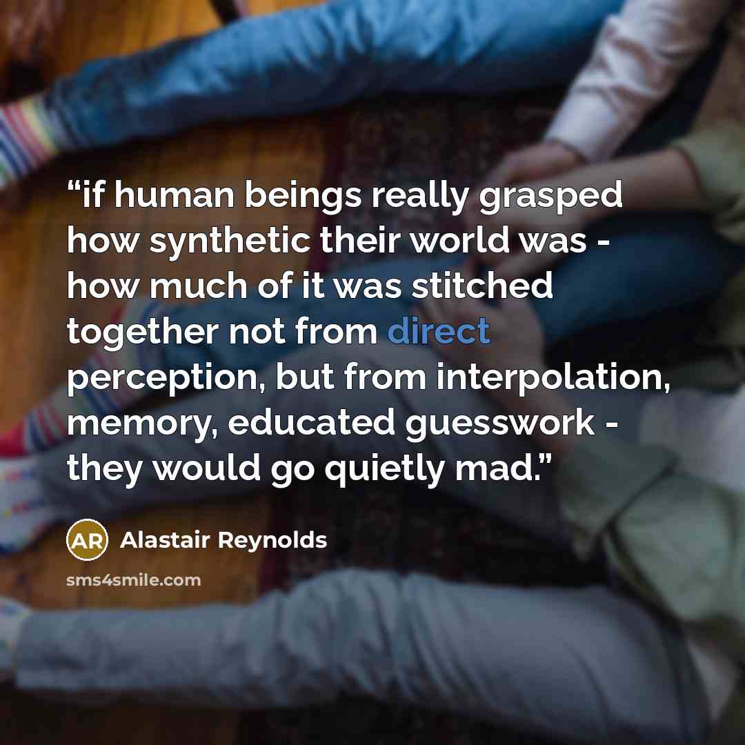 “if human beings really grasped how synthetic their world was - how much of it was stitched together not from direct perception, but from interpolation, memory, educated guesswork - they would go quietly mad.” quote by Alastair Reynolds