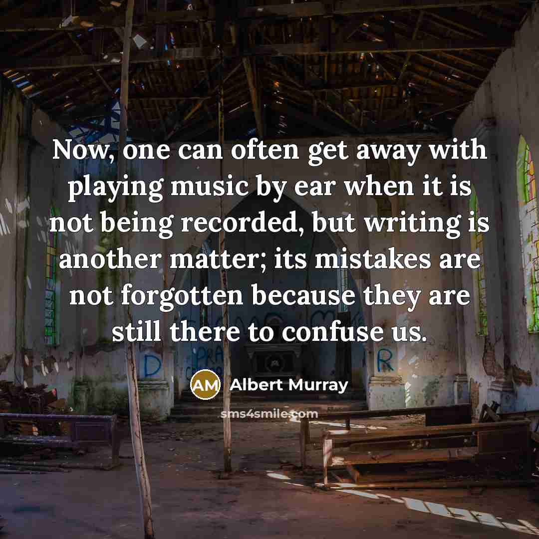 “Now, one can often get away with playing music by ear when it is not being recorded, but writing is another matter; its mistakes are not forgotten because they are still there to confuse us.” quote by Albert Murray
