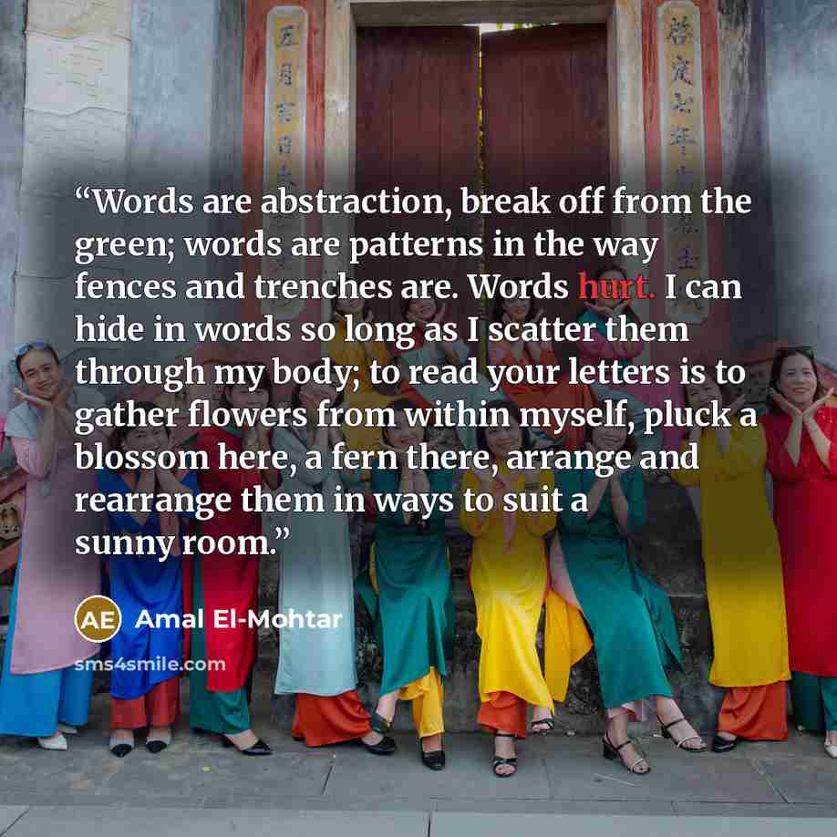 “Words are abstraction, break off from the green; words are patterns in the way fences and trenches are. Words hurt. I can hide in words so long as I scatter them through my body; to read your letters is to gather flowers from within myself, pluck a blossom here, a fern there, arrange and rearrange…” quote by Amal El-Mohtar