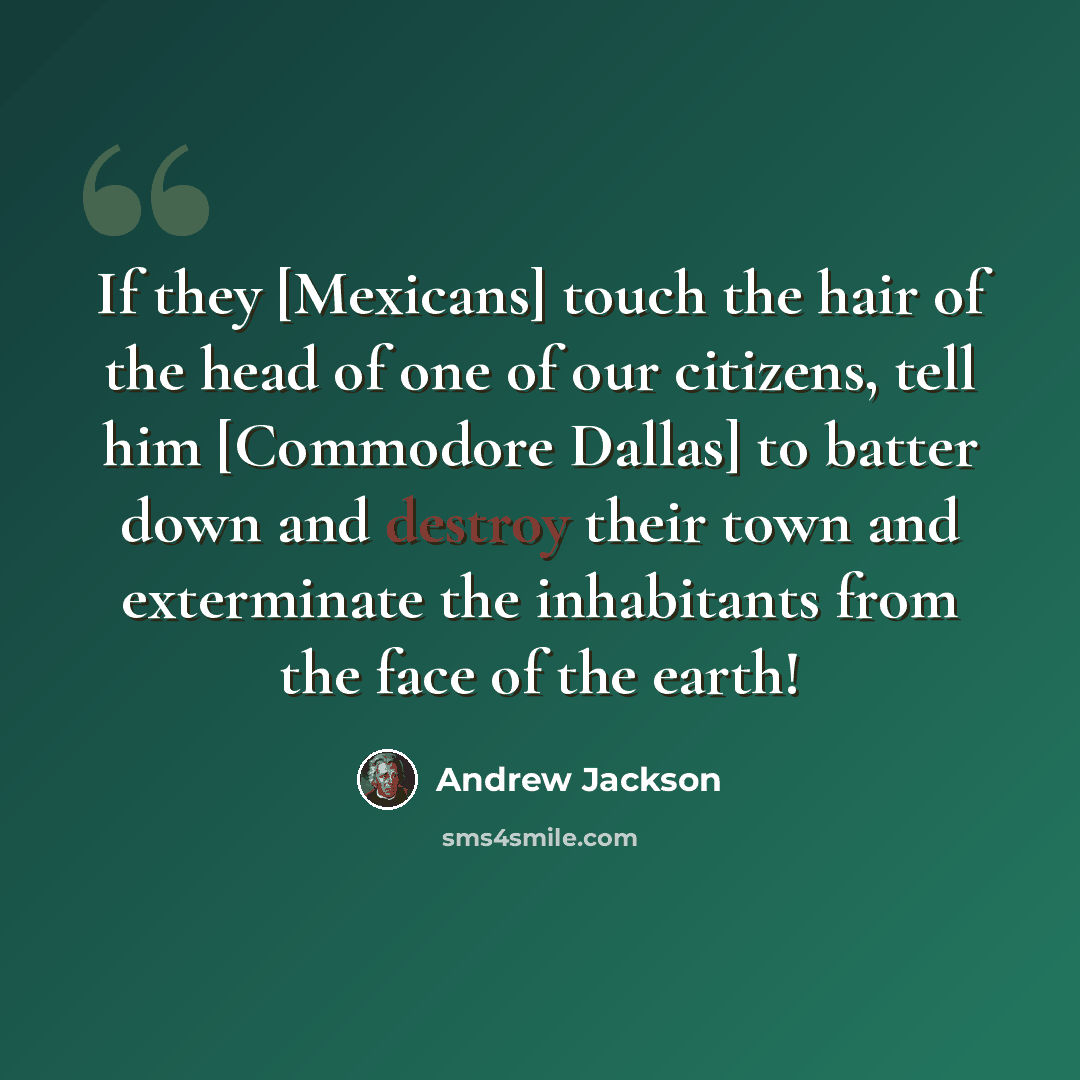 “If they [Mexicans] touch the hair of the head of one of our citizens, tell him [Commodore Dallas] to batter down and destroy their town and exterminate the inhabitants from the face of the earth!” quote by Andrew Jackson