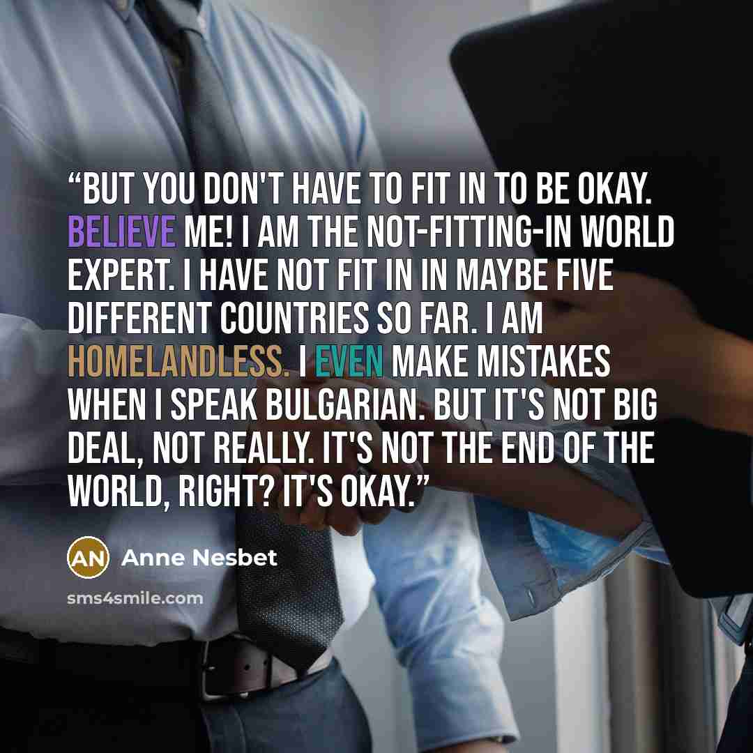 “But you don't have to fit in to be okay. Believe me! I am the not-fitting-in world expert. I have not fit in in maybe five different countries so far. I am homelandless. I even make mistakes when I speak Bulgarian. But it's not big deal, not really. It's not the end of the world, right? It's okay.” quote by Anne Nesbet