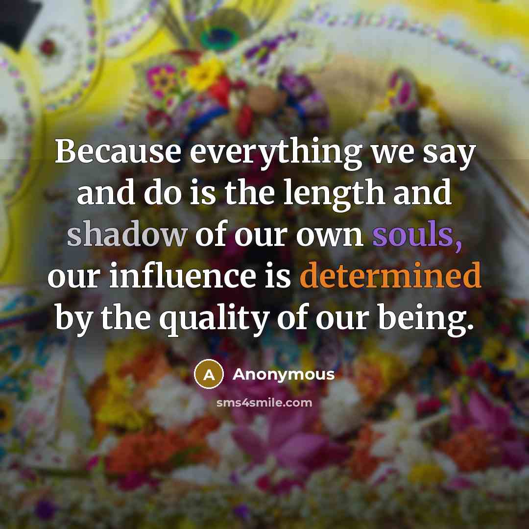 “Because everything we say and do is the length and shadow of our own souls, our influence is determined by the quality of our being.” quote by Anonymous