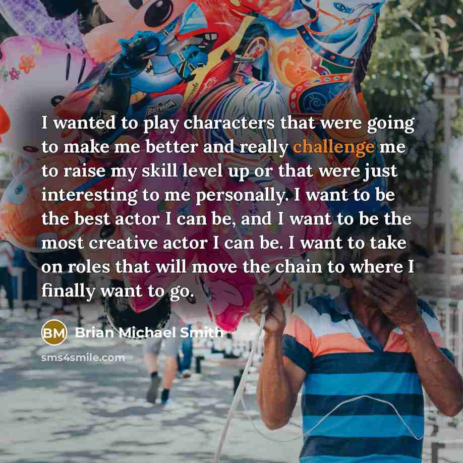 “I wanted to play characters that were going to make me better and really challenge me to raise my skill level up or that were just interesting to me personally. I want to be the best actor I can be, and I want to be the most creative actor I can be. I want to take on roles that will move the chain…” quote by Brian Michael Smith