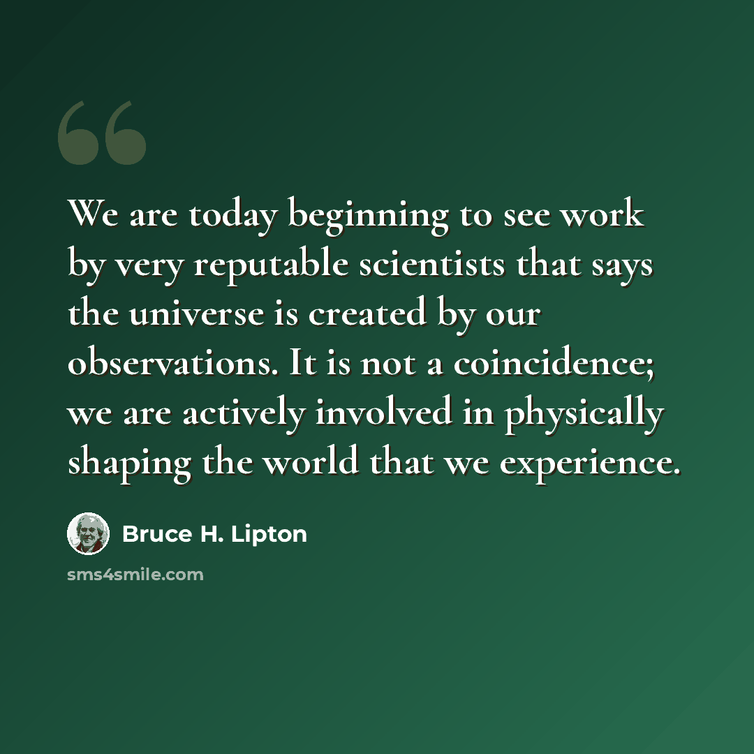 “We are today beginning to see work by very reputable scientists that says the universe is created by our observations. It is not a coincidence; we are actively involved in physically shaping the world that we experience.” quote by Bruce H. Lipton
