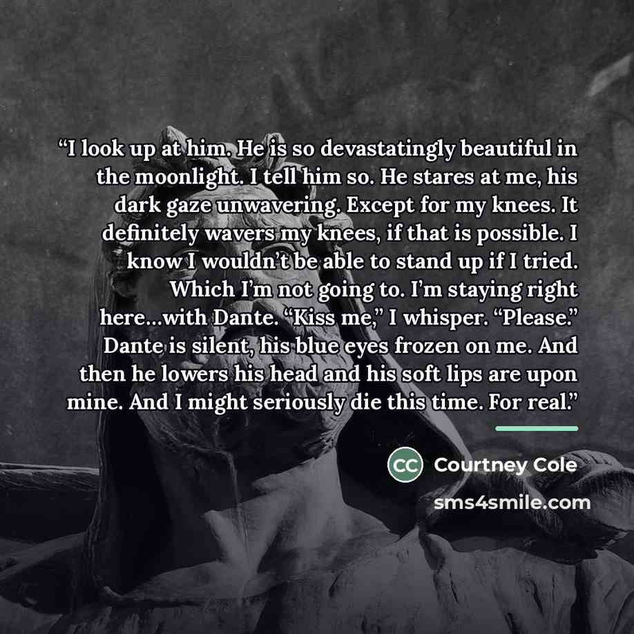“I look up at him. He is so devastatingly beautiful in the moonlight. I tell him so. He stares at me, his dark gaze unwavering. Except for my knees. It definitely wavers my knees, if that is possible. I know I wouldn’t be able to stand up if I tried. Which I’m not going to. I’m staying right…” quote by Courtney Cole