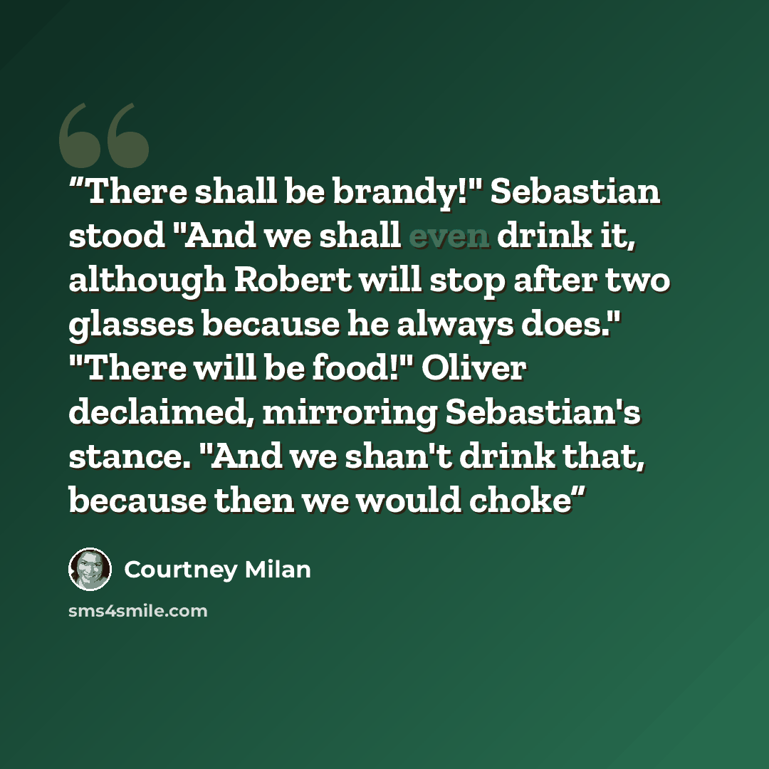 “There shall be brandy!" Sebastian stood "And we shall even drink it, although Robert will stop after two glasses because he always does." "There will be food!" Oliver declaimed, mirroring Sebastian's stance. "And we shan't drink that, because then we would choke” quote by Courtney Milan