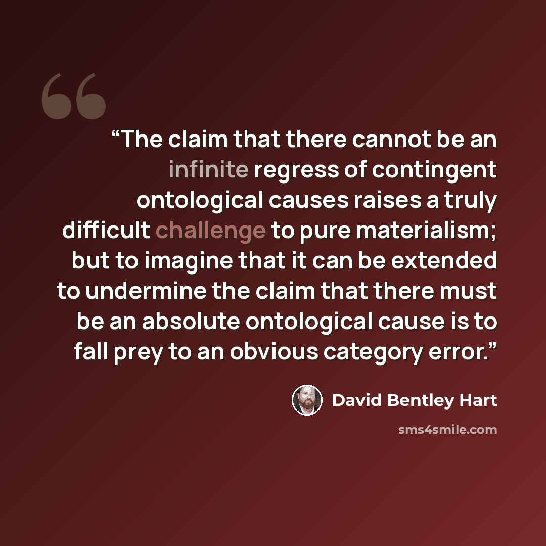 “The claim that there cannot be an infinite regress of contingent ontological causes raises a truly difficult challenge to pure materialism; but to imagine that it can be extended to undermine the claim that there must be an absolute ontological cause is to fall prey to an obvious category error.” quote by David Bentley Hart