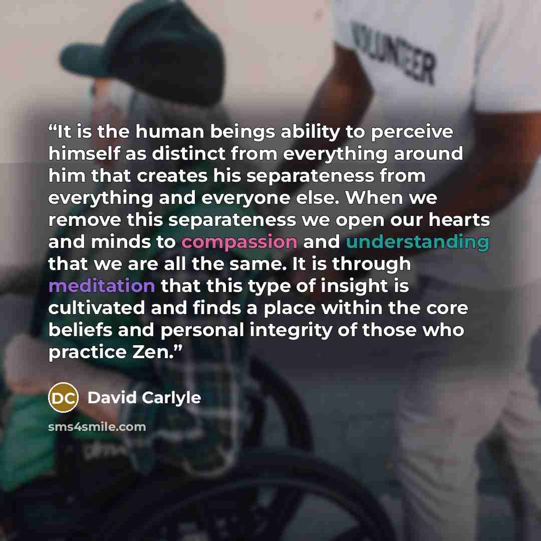 “It is the human beings ability to perceive himself as distinct from everything around him that creates his separateness from everything and everyone else. When we remove this separateness we open our hearts and minds to compassion and understanding that we are all the same. It is through…” quote by David Carlyle