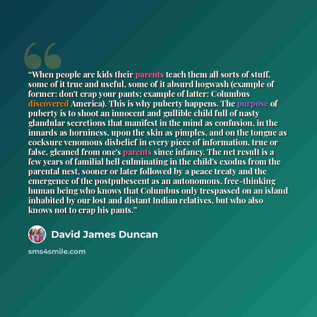 “When people are kids their parents teach them all sorts of stuff, some of it true and useful, some of it absurd hogwash (example of former: don't crap your pants; example of latter: Columbus discovered America). This is why puberty happens. The purpose of puberty is to shoot an innocent and…” quote by David James Duncan