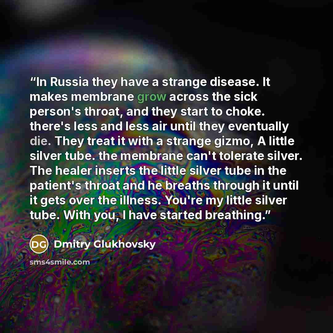 “In Russia they have a strange disease. It makes membrane grow across the sick person's throat, and they start to choke. there's less and less air until they eventually die. They treat it with a strange gizmo, A little silver tube. the membrane can't tolerate silver. The healer inserts the little…” quote by Dmitry Glukhovsky