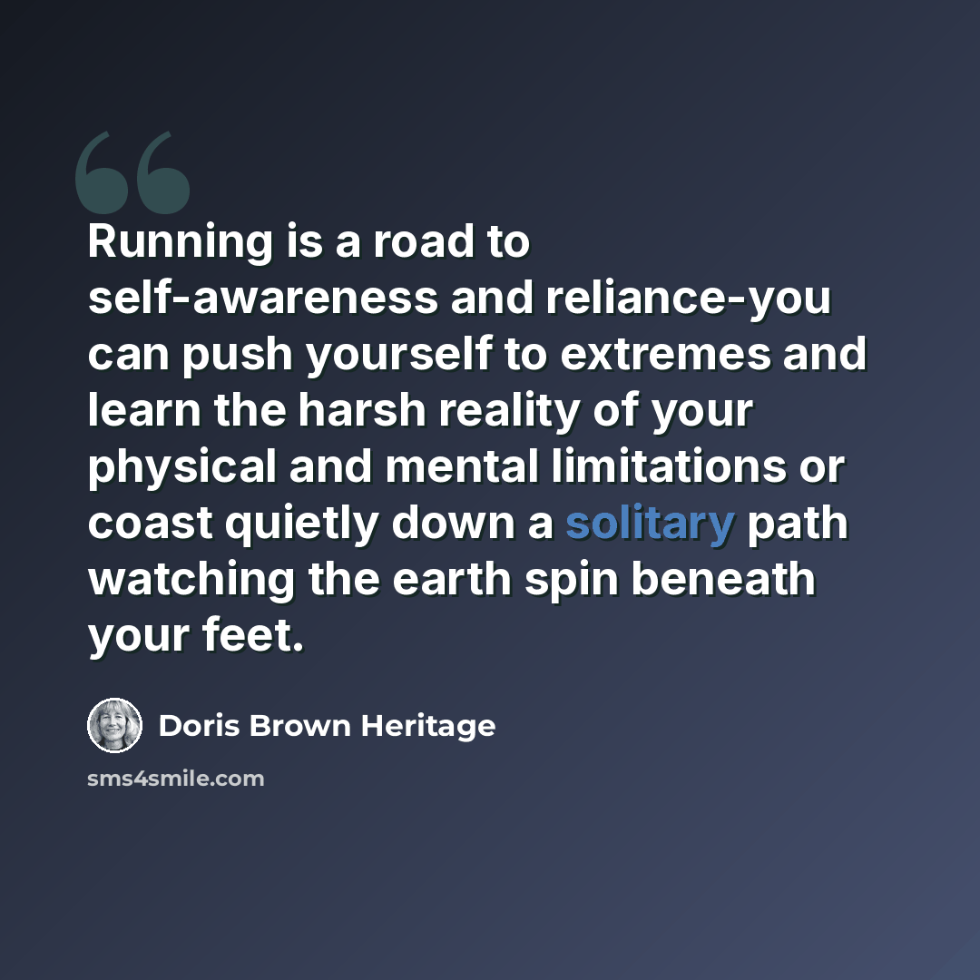 “Running is a road to self-awareness and reliance-you can push yourself to extremes and learn the harsh reality of your physical and mental limitations or coast quietly down a solitary path watching the earth spin beneath your feet.” quote by Doris Brown Heritage