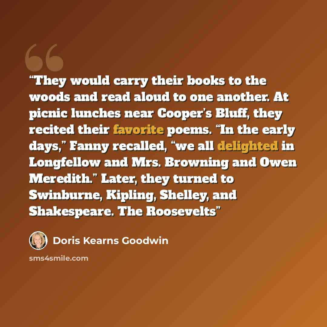 “They would carry their books to the woods and read aloud to one another. At picnic lunches near Cooper’s Bluff, they recited their favorite poems. “In the early days,” Fanny recalled, “we all delighted in Longfellow and Mrs. Browning and Owen Meredith.” Later, they turned to Swinburne, Kipling…” quote by Doris Kearns Goodwin