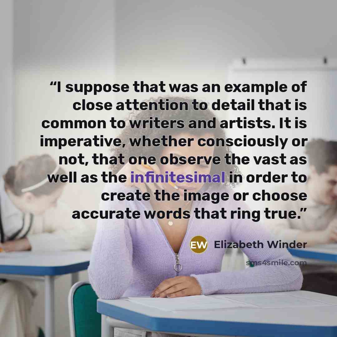 “I suppose that was an example of close attention to detail that is common to writers and artists. It is imperative, whether consciously or not, that one observe the vast as well as the infinitesimal in order to create the image or choose accurate words that ring true.” quote by Elizabeth Winder