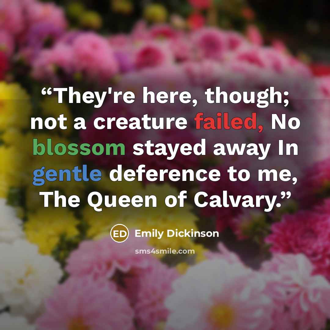 “They're here, though; not a creature failed, No blossom stayed away In gentle deference to me, The Queen of Calvary.” quote by Emily Dickinson