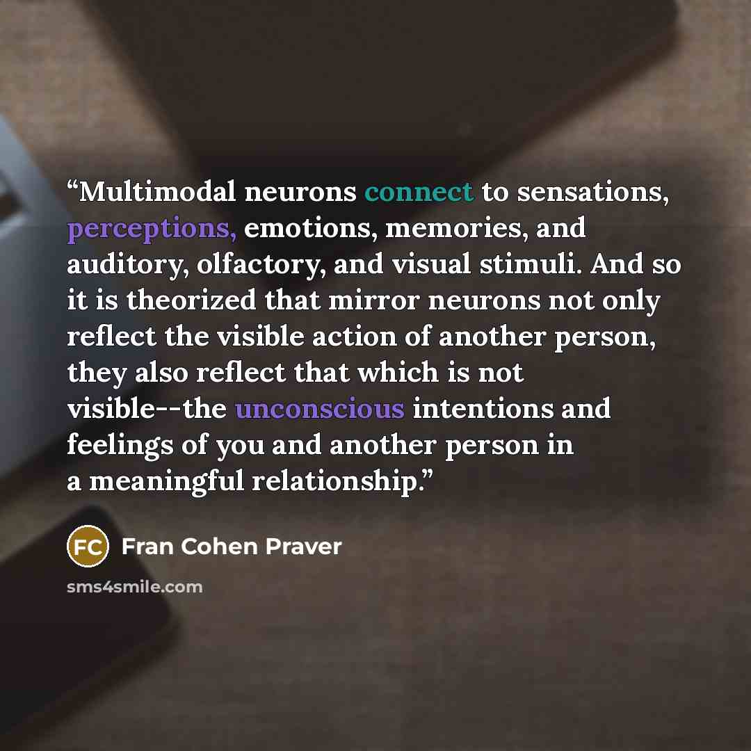 “Multimodal neurons connect to sensations, perceptions, emotions, memories, and auditory, olfactory, and visual stimuli. And so it is theorized that mirror neurons not only reflect the visible action of another person, they also reflect that which is not visible--the unconscious intentions and…” quote by Fran Cohen Praver