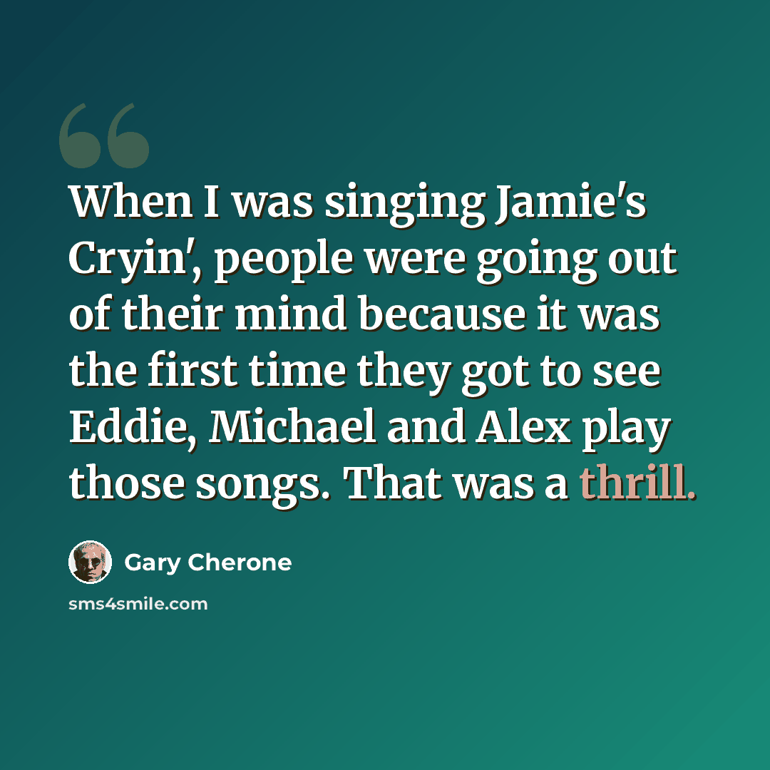 “When I was singing Jamie's Cryin', people were going out of their mind because it was the first time they got to see Eddie, Michael and Alex play those songs. That was a thrill.” quote by Gary Cherone