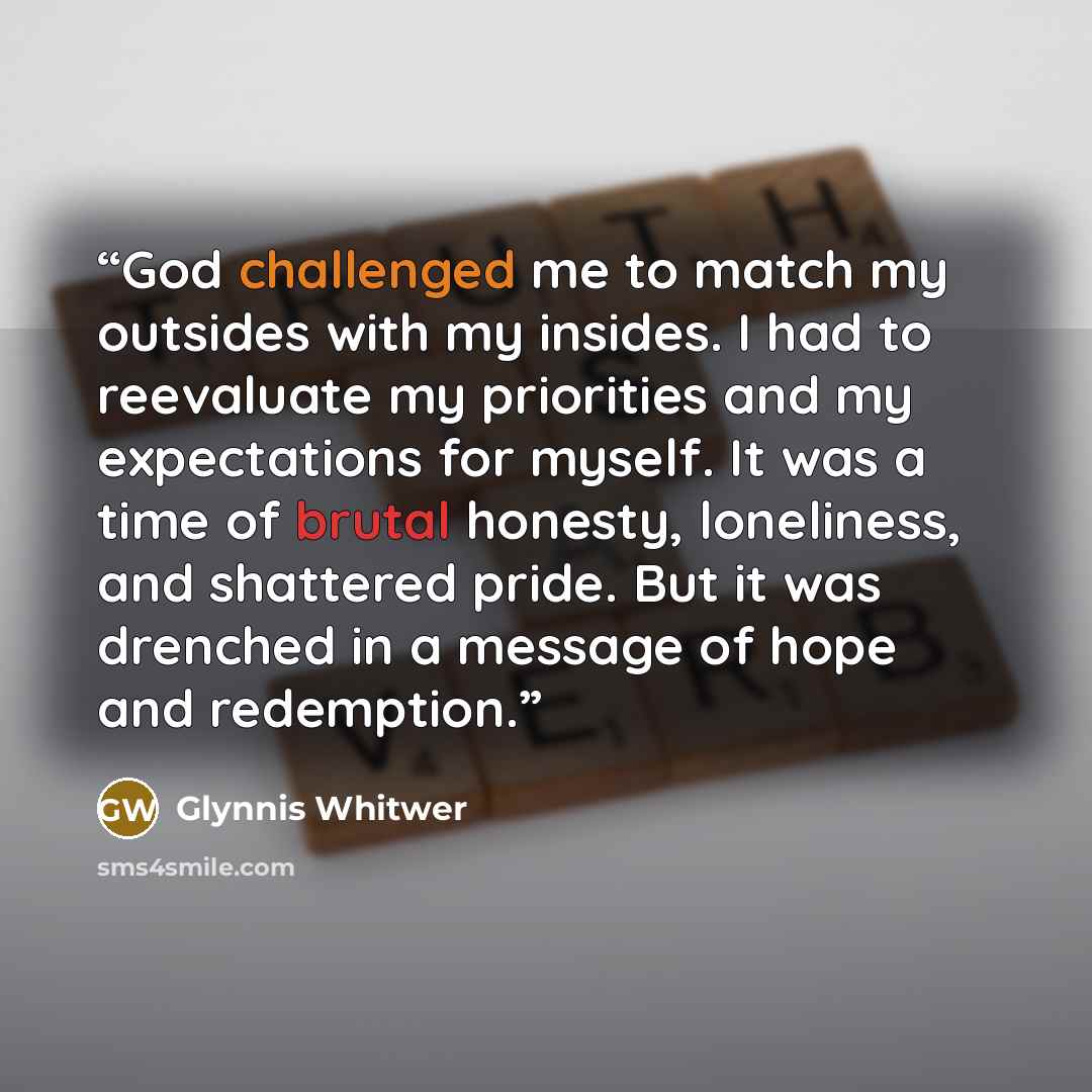 “God challenged me to match my outsides with my insides. I had to reevaluate my priorities and my expectations for myself. It was a time of brutal honesty, loneliness, and shattered pride. But it was drenched in a message of hope and redemption.” quote by Glynnis Whitwer