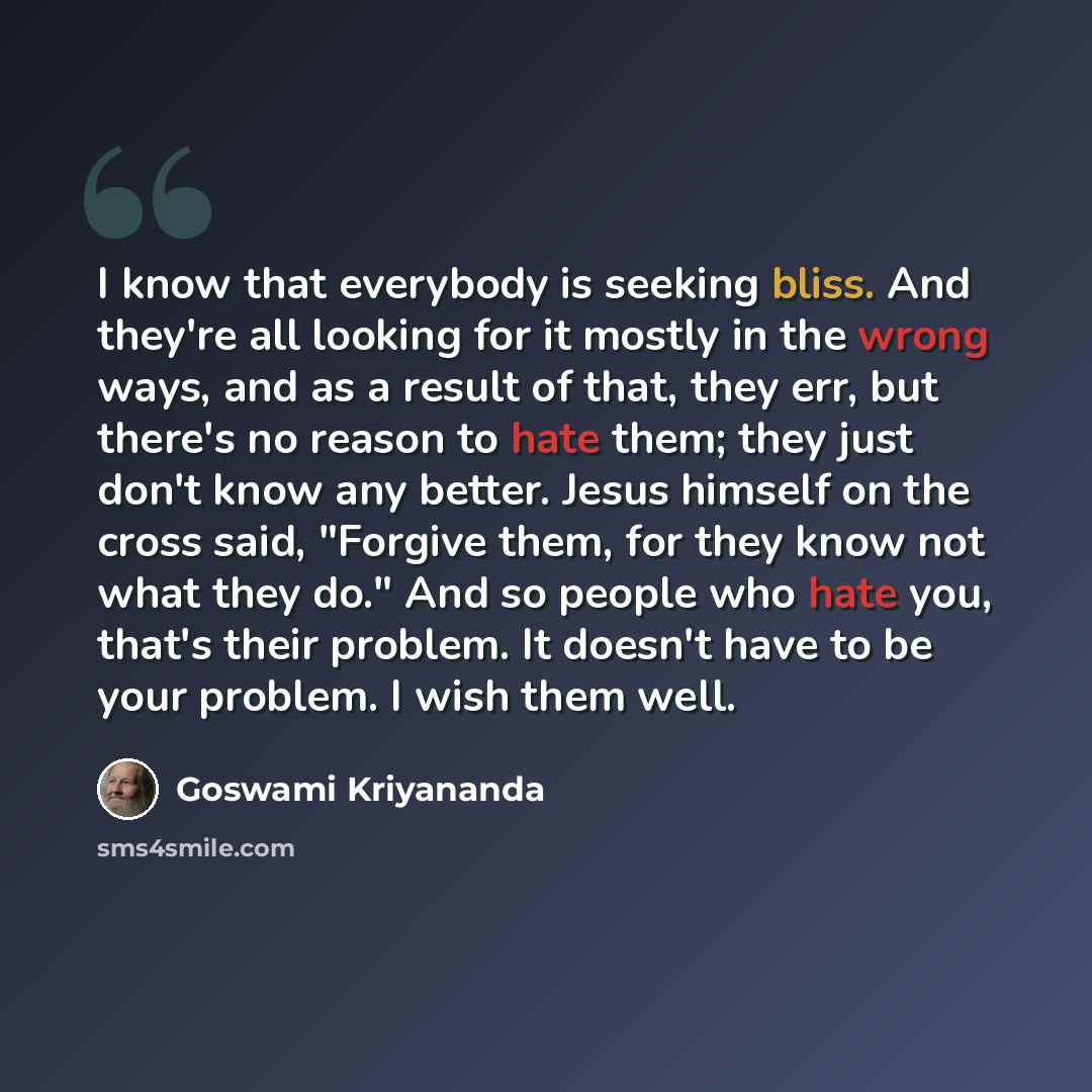“I know that everybody is seeking bliss. And they're all looking for it mostly in the wrong ways, and as a result of that, they err, but there's no reason to hate them; they just don't know any better. Jesus himself on the cross said, "Forgive them, for they know not what they do." And so people…” quote by Goswami Kriyananda