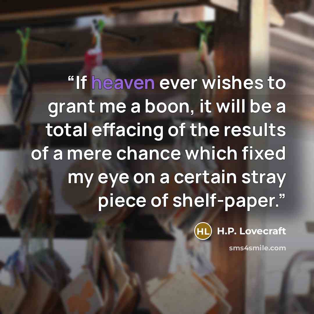 “If heaven ever wishes to grant me a boon, it will be a total effacing of the results of a mere chance which fixed my eye on a certain stray piece of shelf-paper.” quote by H.P. Lovecraft