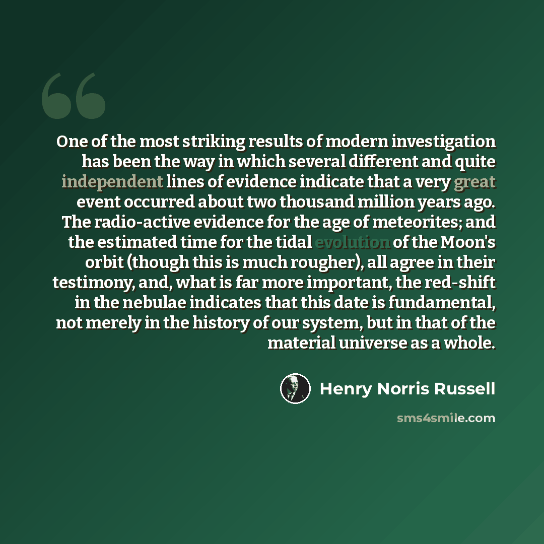 “One of the most striking results of modern investigation has been the way in which several different and quite independent lines of evidence indicate that a very great event occurred about two thousand million years ago. The radio-active evidence for the age of meteorites; and the estimated time…” quote by Henry Norris Russell