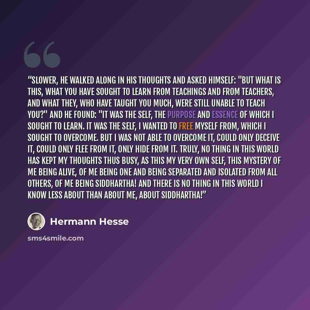 “Slower, he walked along in his thoughts and asked himself: "But what is this, what you have sought to learn from teachings and from teachers, and what they, who have taught you much, were still unable to teach you?" And he found: "It was the self, the purpose and essence of which I sought to…” quote by Hermann Hesse