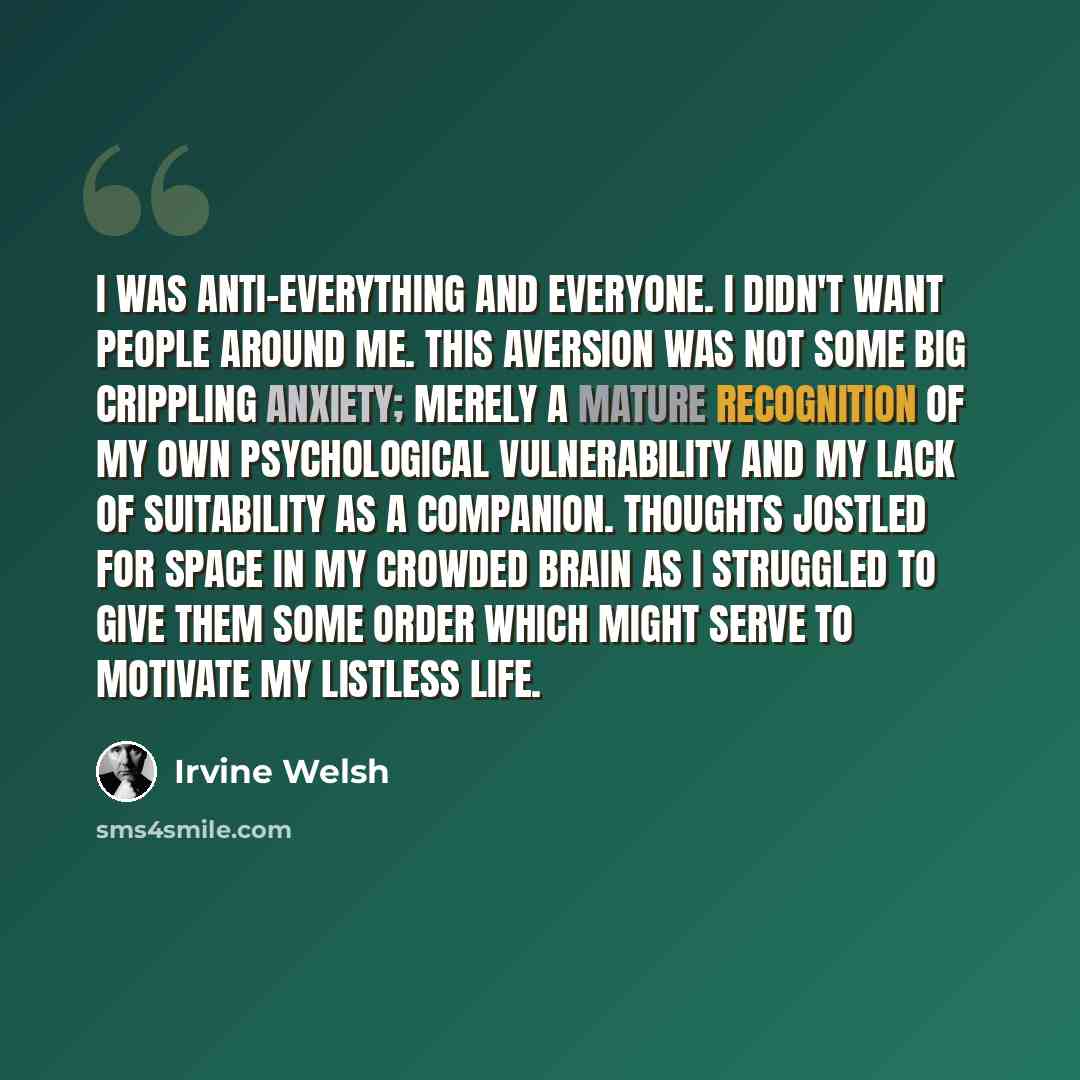 “I was anti-everything and everyone. I didn't want people around me. This aversion was not some big crippling anxiety; merely a mature recognition of my own psychological vulnerability and my lack of suitability as a companion. Thoughts jostled for space in my crowded brain as i struggled to give…” quote by Irvine Welsh