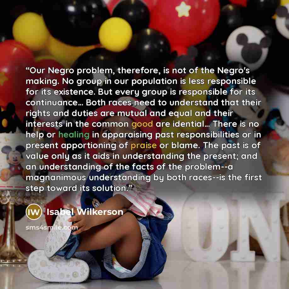 “Our Negro problem, therefore, is not of the Negro's making. No group in our population is less responsible for its existence. But every group is responsible for its continuance… Both races need to understand that their rights and duties are mutual and equal and their interests in the common good…” quote by Isabel Wilkerson