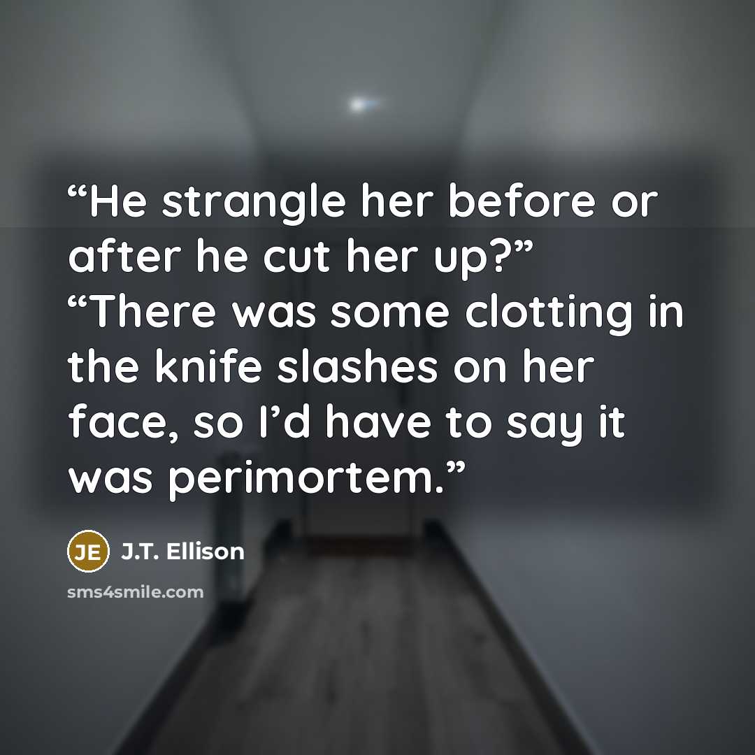 “He strangle her before or after he cut her up?” “There was some clotting in the knife slashes on her face, so I’d have to say it was perimortem.” quote by J.T. Ellison