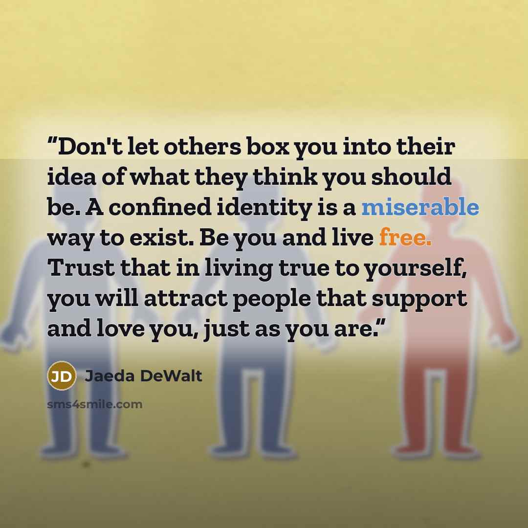 “Don't let others box you into their idea of what they think you should be. A confined identity is a miserable way to exist. Be you and live free. Trust that in living true to yourself, you will attract people that support and love you, just as you are.” quote by Jaeda DeWalt