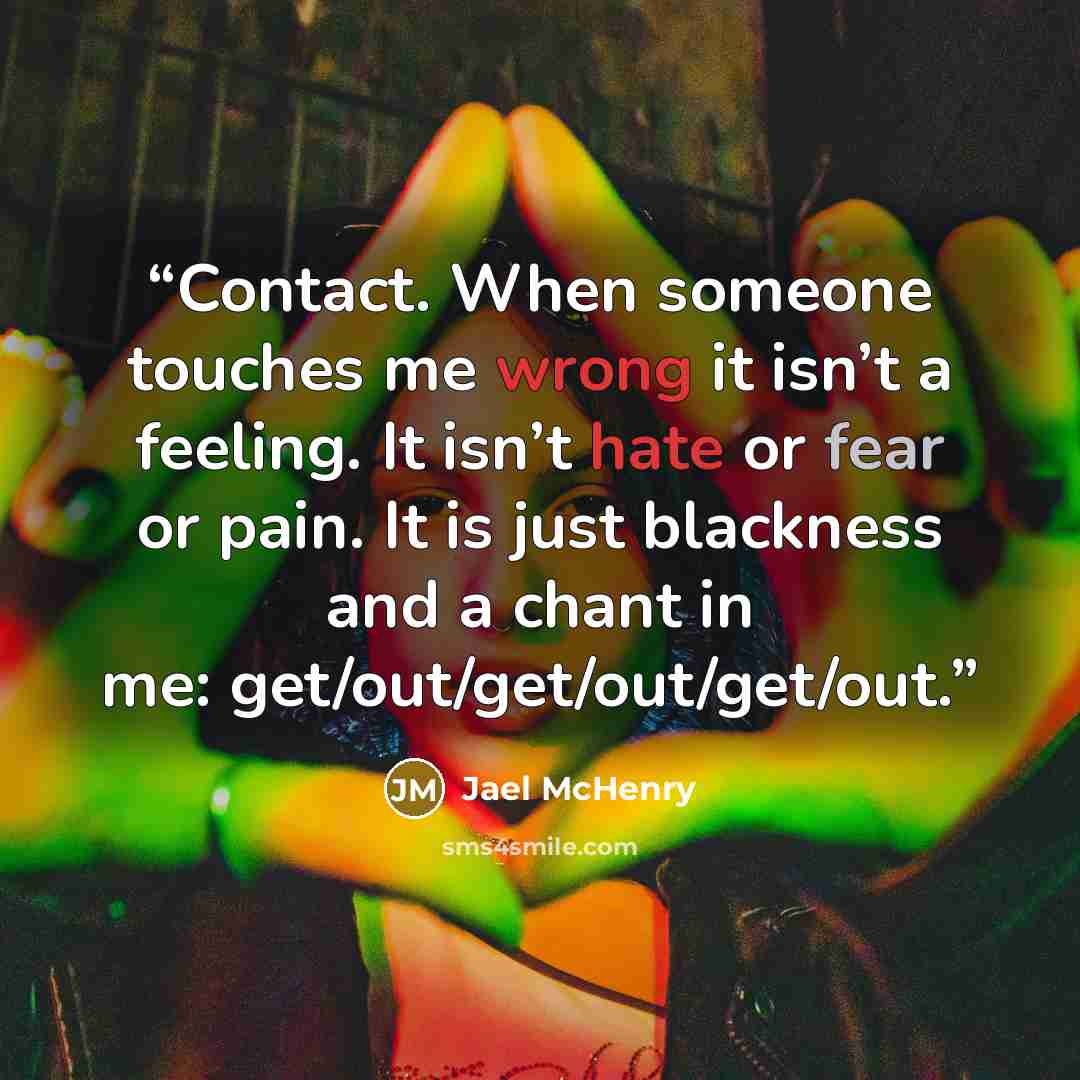 “Contact. When someone touches me wrong it isn’t a feeling. It isn’t hate or fear or pain. It is just blackness and a chant in me: get/out/get/out/get/out.” quote by Jael McHenry