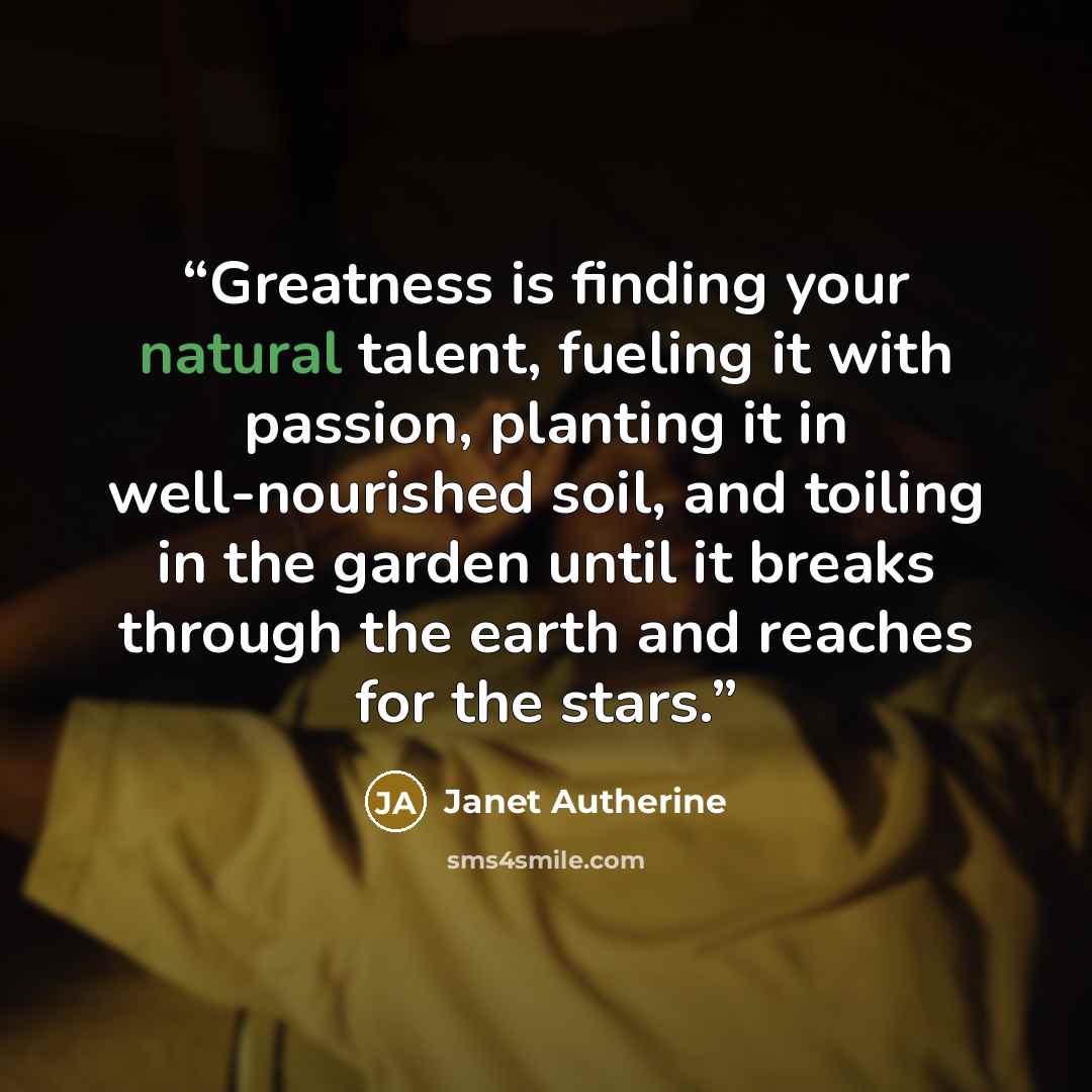 “Greatness is finding your natural talent, fueling it with passion, planting it in well-nourished soil, and toiling in the garden until it breaks through the earth and reaches for the stars.” quote by Janet Autherine