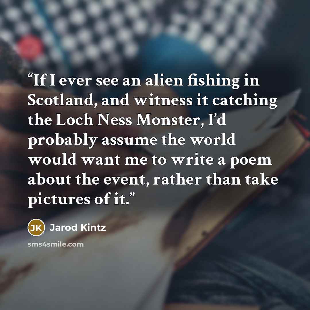 “If I ever see an alien fishing in Scotland, and witness it catching the Loch Ness Monster, I’d probably assume the world would want me to write a poem about the event, rather than take pictures of it.” quote by Jarod Kintz