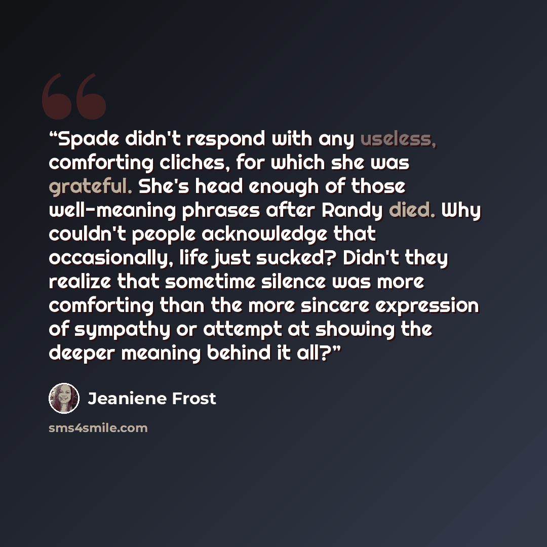 “Spade didn't respond with any useless, comforting cliches, for which she was grateful. She's head enough of those well-meaning phrases after Randy died. Why couldn't people acknowledge that occasionally, life just sucked? Didn't they realize that sometime silence was more comforting than the more…” quote by Jeaniene Frost