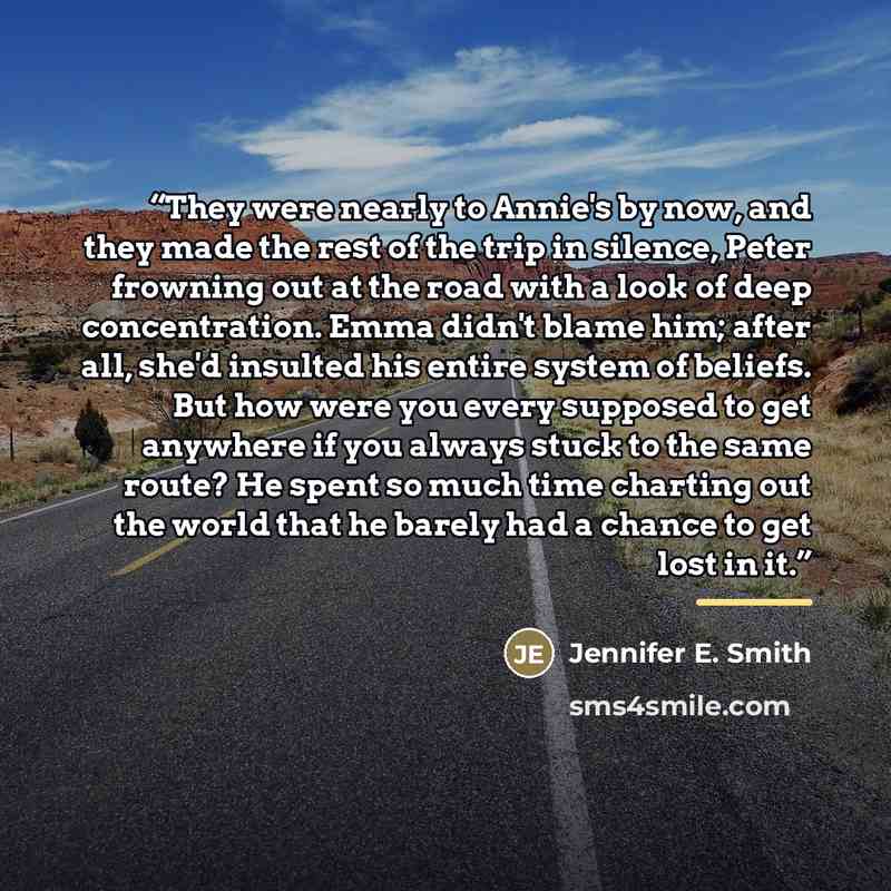 “They were nearly to Annie's by now, and they made the rest of the trip in silence, Peter frowning out at the road with a look of deep concentration. Emma didn't blame him; after all, she'd insulted his entire system of beliefs. But how were you every supposed to get anywhere if you always stuck to…” quote by Jennifer E. Smith