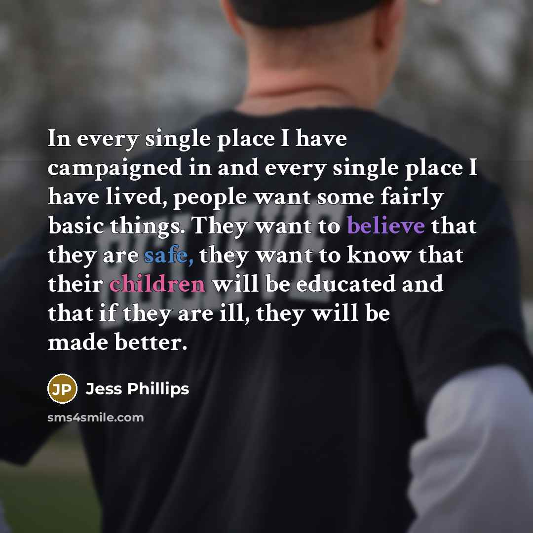 “In every single place I have campaigned in and every single place I have lived, people want some fairly basic things. They want to believe that they are safe, they want to know that their children will be educated and that if they are ill, they will be made better.” quote by Jess Phillips