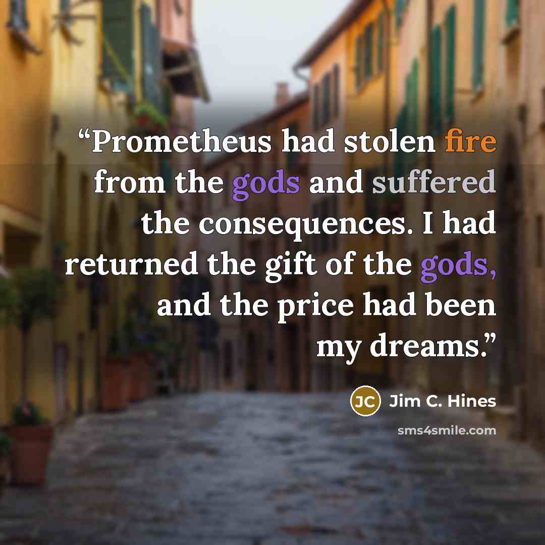 “Prometheus had stolen fire from the gods and suffered the consequences. I had returned the gift of the gods, and the price had been my dreams.” quote by Jim C. Hines