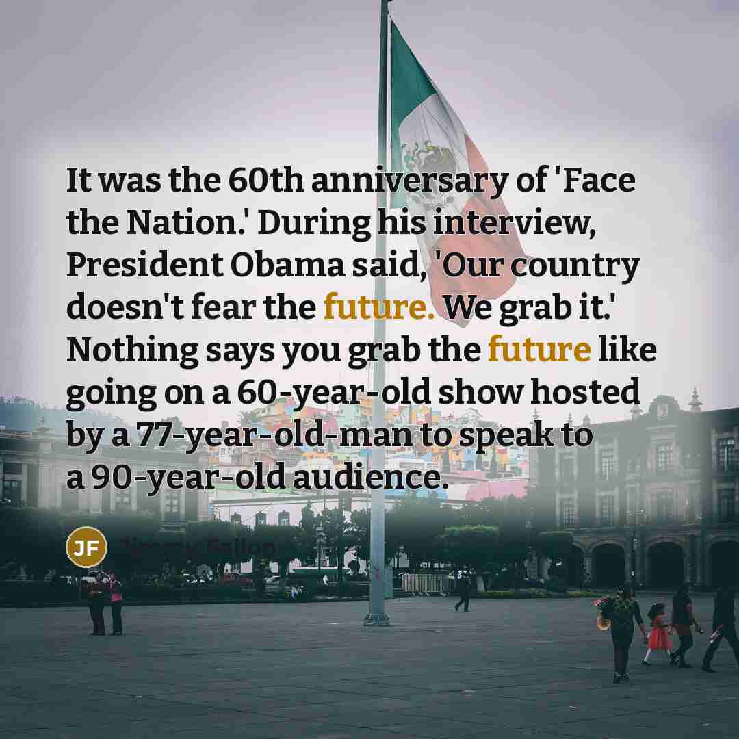 “It was the 60th anniversary of 'Face the Nation.' During his interview, President Obama said, 'Our country doesn't fear the future. We grab it.' Nothing says you grab the future like going on a 60-year-old show hosted by a 77-year-old-man to speak to a 90-year-old audience.” quote by Jimmy Fallon