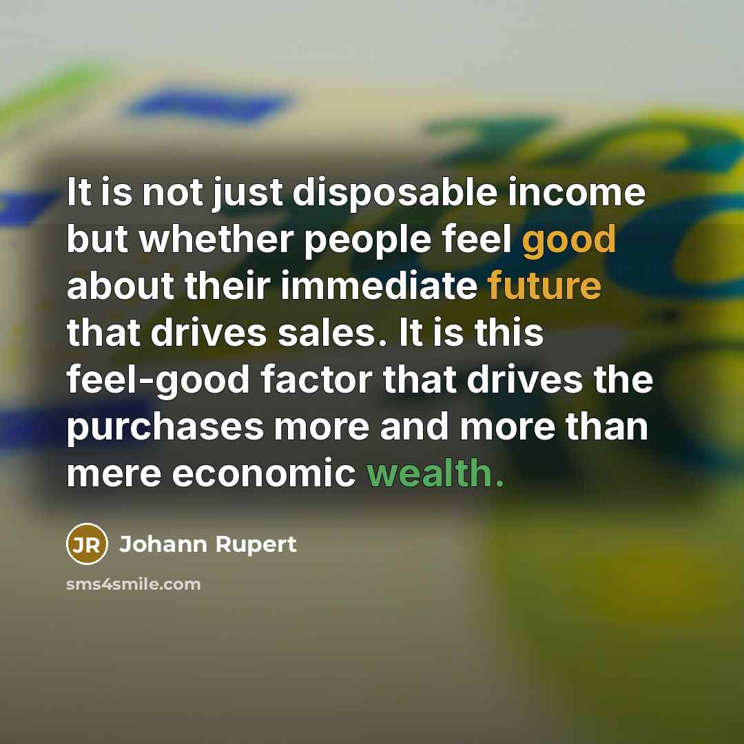 “It is not just disposable income but whether people feel good about their immediate future that drives sales. It is this feel-good factor that drives the purchases more and more than mere economic wealth.” quote by Johann Rupert