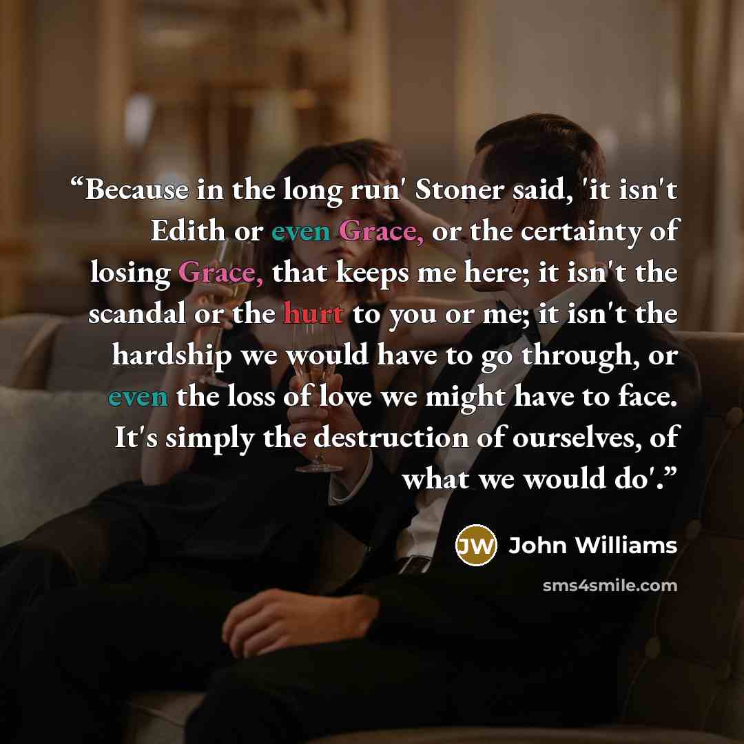 “Because in the long run' Stoner said, 'it isn't Edith or even Grace, or the certainty of losing Grace, that keeps me here; it isn't the scandal or the hurt to you or me; it isn't the hardship we would have to go through, or even the loss of love we might have to face. It's simply the destruction…” quote by John Williams