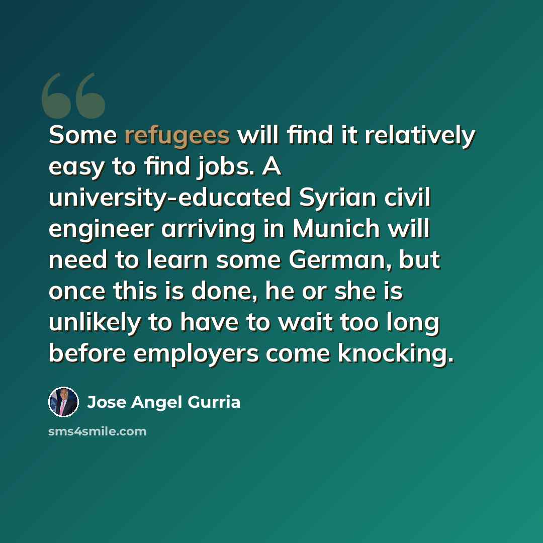 “Some refugees will find it relatively easy to find jobs. A university-educated Syrian civil engineer arriving in Munich will need to learn some German, but once this is done, he or she is unlikely to have to wait too long before employers come knocking.” quote by Jose Angel Gurria
