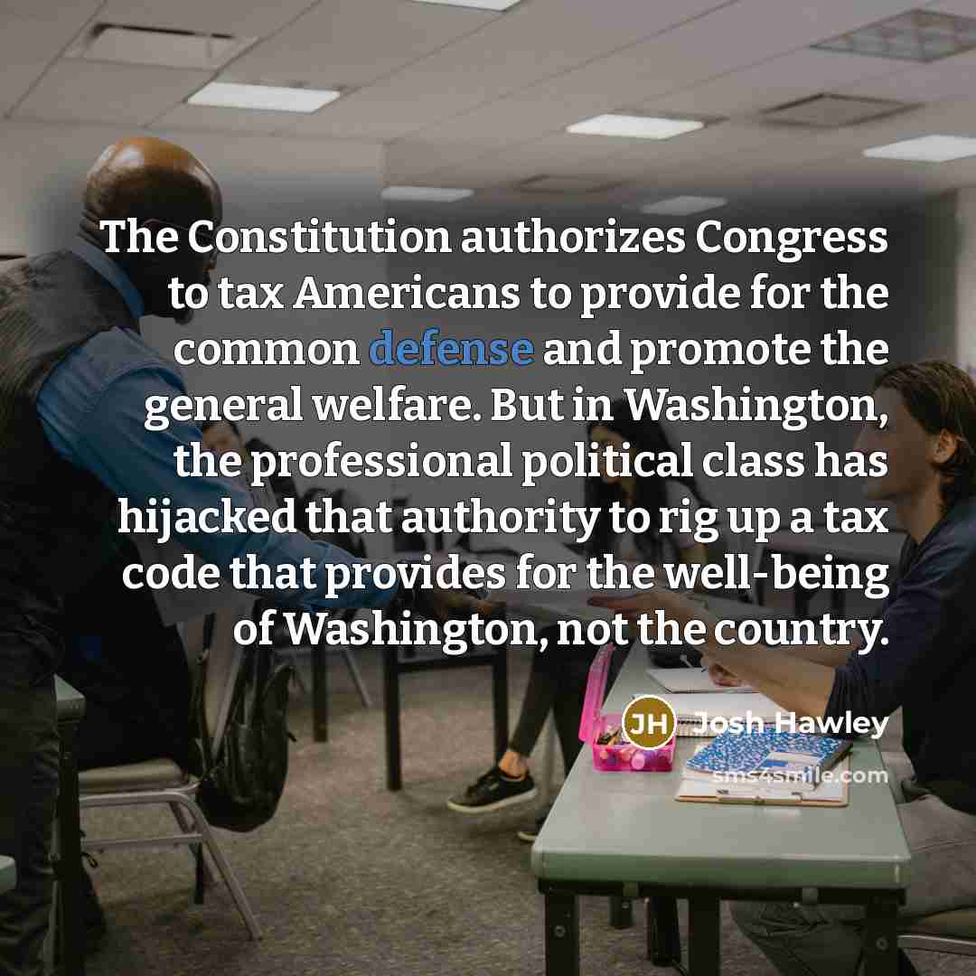 “The Constitution authorizes Congress to tax Americans to provide for the common defense and promote the general welfare. But in Washington, the professional political class has hijacked that authority to rig up a tax code that provides for the well-being of Washington, not the country.” quote by Josh Hawley