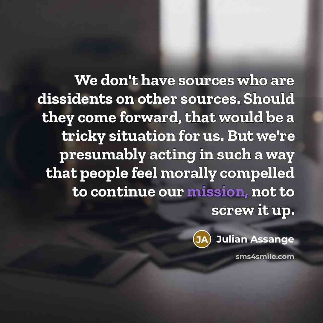 “We don't have sources who are dissidents on other sources. Should they come forward, that would be a tricky situation for us. But we're presumably acting in such a way that people feel morally compelled to continue our mission, not to screw it up.” quote by Julian Assange