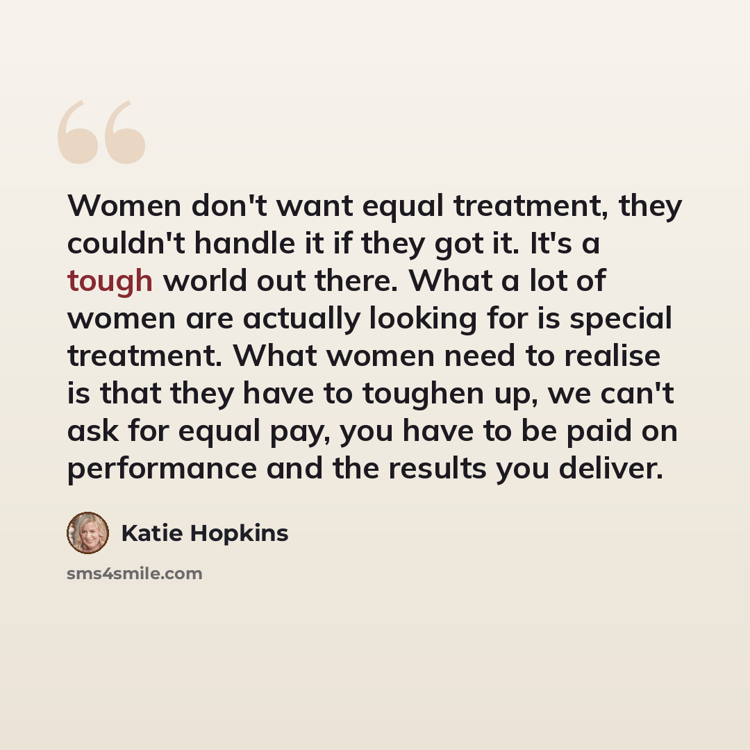 “Women don't want equal treatment, they couldn't handle it if they got it. It's a tough world out there. What a lot of women are actually looking for is special treatment. What women need to realise is that they have to toughen up, we can't ask for equal pay, you have to be paid on performance and…” quote by Katie Hopkins