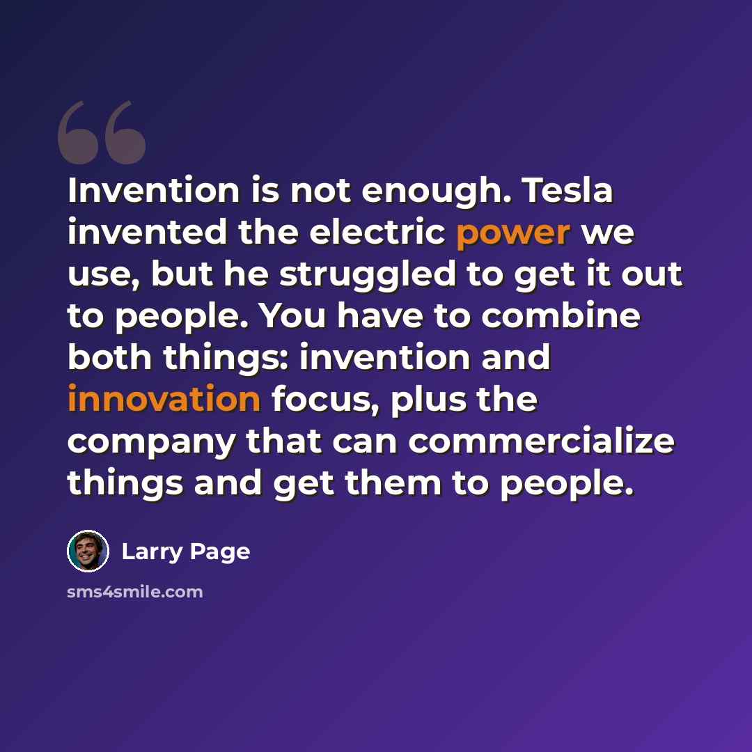 “Invention is not enough. Tesla invented the electric power we use, but he struggled to get it out to people. You have to combine both things: invention and innovation focus, plus the company that can commercialize things and get them to people.” quote by Larry Page