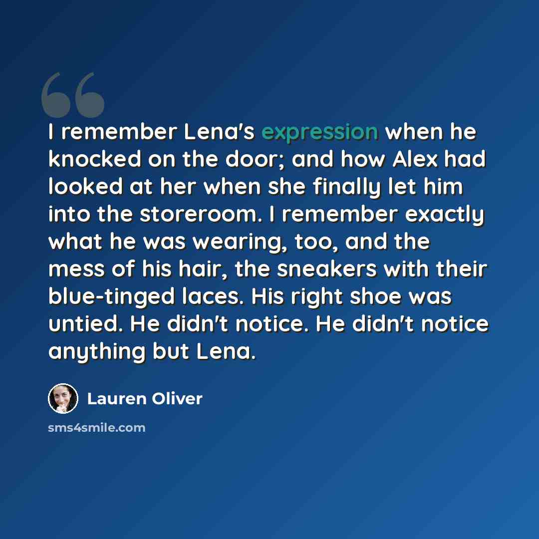 “I remember Lena's expression when he knocked on the door; and how Alex had looked at her when she finally let him into the storeroom. I remember exactly what he was wearing, too, and the mess of his hair, the sneakers with their blue-tinged laces. His right shoe was untied. He didn't notice. He…” quote by Lauren Oliver