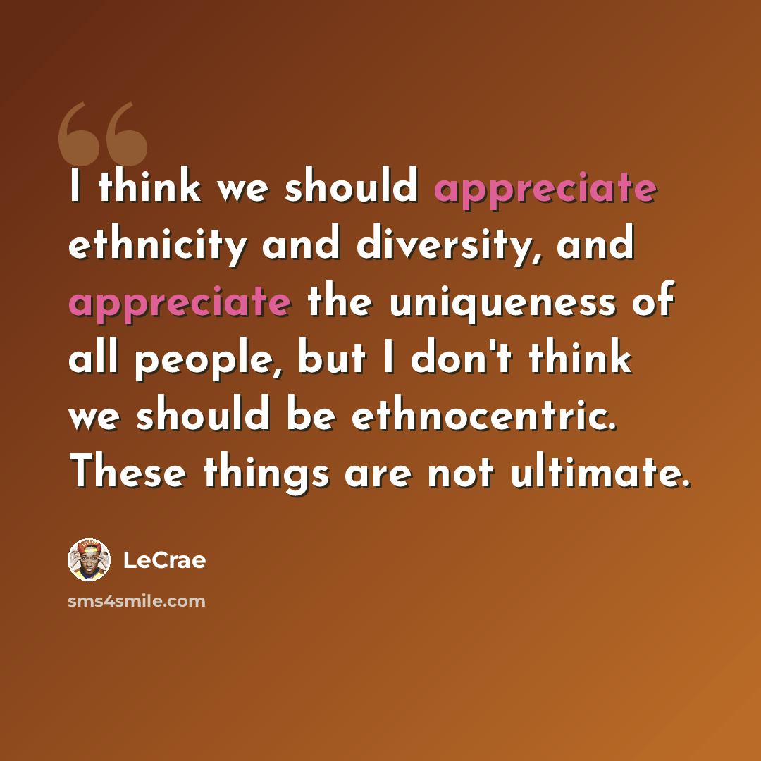 “I think we should appreciate ethnicity and diversity, and appreciate the uniqueness of all people, but I don't think we should be ethnocentric. These things are not ultimate.” quote by LeCrae